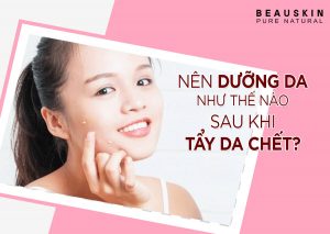 NÊN DƯỠNG DA NHƯ THẾ NÀO SAU KHI TẨY DA CHẾT?