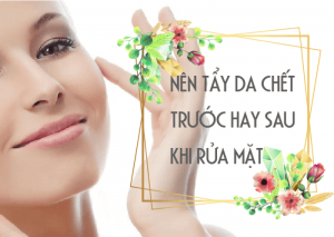 NÊN TẨY DA CHẾT TRƯỚC HAY SAU KHI RỬA MẶT ĐỂ CÓ TÁC DỤNG TỐT NHẤT