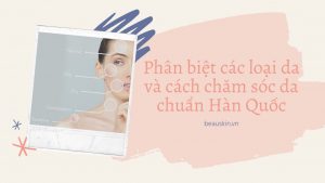 Phân biệt các loại da và cách chăm sóc da chuẩn Hàn Quốc